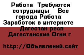 Работа .Требуются сотрудницы  - Все города Работа » Заработок в интернете   . Дагестан респ.,Дагестанские Огни г.